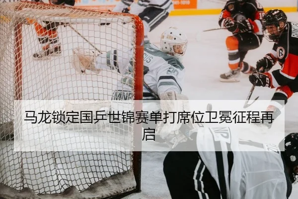 马龙锁定国乒世锦赛单打席位卫冕征程再启