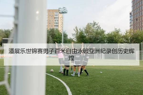 潘展乐世锦赛男子百米自由泳破亚洲纪录创历史辉煌